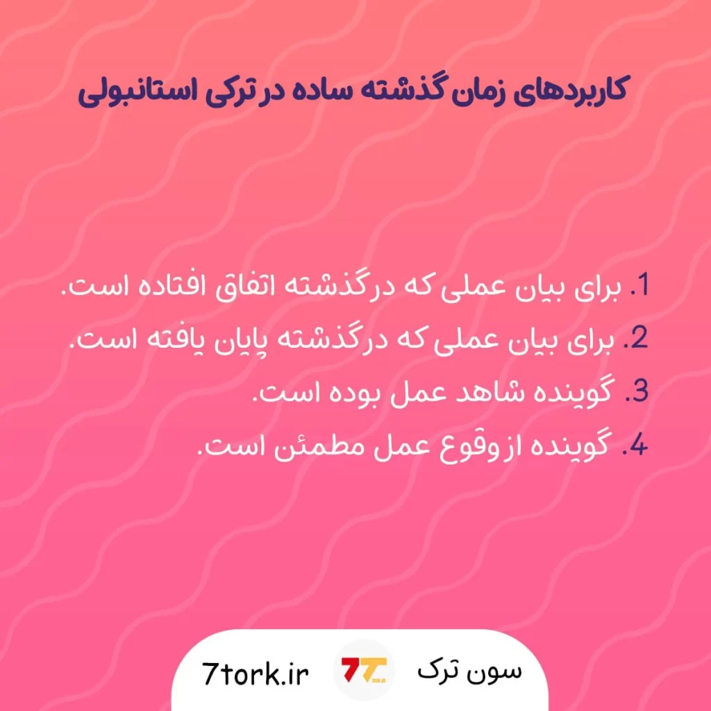 کاربردهای زمان گذشته ساده در ترکی استانبولی. 1- بیان عملی که در گذشته اتفاق افتاده است 2- برای بیان عملی که در گذشته پایان یافته است 3- گوینده شاهد آن عمل بوده است 4- گونده از وقوع عمل مطمئن است.